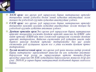  ЭАЭЗ арга: энэ аргын үед зарцуулсан бараа материалын өртгийг
тооцохдоо эхний үлдэгдэл болон эхний худалдан авалтуудаас эхлэн
тооцох ба үлдэгдэлд сүүлийн худалдан авалтуудаас үлдэнэ.
 САЭЗ арга: энэ аргын үед зарцуулсан бараа материалын өртгийг
тооцохдоо хамгийн сүүлийн худалдан авалтуудаас эхэлж тооцох ба
үлдэгдэлд сүүлийн худалдан авалтаас үлдэнэ.
 Дундаж өртгийн арга:Энэ аргын үед зарцуулсан бараа материалын
өртгийг тооцохдоо нэгжийн дундаж өртгийг ашиглах ба БЗБМ –ийн
нийт өртгийг БЗБМ-ийн тоо хэмжээнд харьцуулж нэгжийн дундаж
өртгийг тодорхойлно. Байнгын системийн үед худалдан авалт хийх
бүртээ шинээр дундаж өртгийг тодорхойлдог бол цаг үеийн
системийн үед хугацааны эцэст нэг л удаа нэгжийн дундаж өртөг
тодорхойлно.
 Тусгай тэмдгэлгээний арга: энэ аргын үед цөөн тооны өндөр үнэтэй
бараа материалыг зарлагадахад ашиглах ба аль худалдан авалтаас
борлуулсан тэр үнээр нь зарцуулалтын өртгөө тооцдог.Дээрх
аргуудыг ашиглан Од ХХК худалдааны байгууллагын жишээн дээр авч
үзье. 2010.01 р сарын бараа материалтай холбоотой дараах мэдээлэл
байна.

 