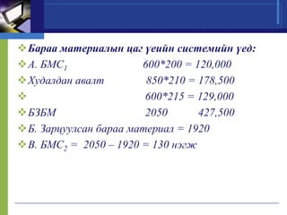 Бараа материалын цаг үеийн системийн үед:
А. БМС1
600*200 = 120,000
Худалдан авалт
850*210 = 178,500

600*215 = 129,000
БЗБМ
2050
427,500
Б. Зарцуулсан бараа материал = 1920
В. БМС2 = 2050 – 1920 = 130 нэгж

 