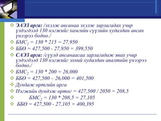  ЭАЭЗ арга: /эхэлж авсанаа эхэлж зарлагадах учир
үлдэгдэлд 130 нэгжийг хамгийн сүүлийн худалдан авсан
үнээрээ бодно./
 БМС2 = 130 * 215 = 27,950
 ББӨ = 427,500 - 27,950 = 399,550
 САЭЗ арга: /сүүлд авсанаасаа зарлагадаж явах учир
үлдэгдэлд 130 нэгжийг эхний худалдан авалтийн үнээрээ
бодно./
 БМС2 = 130 * 200 = 26,000
 ББӨ = 427,500 – 26,000 = 401,500
 Дундаж өртгийн арга
 Нэгжийн дундэж өртөг = 427,500 / 2050 = 208,5

БМС2 = 130 * 208,5 = 27,105
 ББӨ = 427,500 - 27,105 = 400,395

 