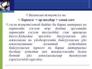 Балансын тэнцэтгэл нь:
Хөрөнгө = өр төлбөр + эзний өмч
гэсэн тэнцэтгэлтэй байдаг ба бараа материал нь
хөрөнгийн хэсэгт тэр дундаа эргэлтийн
хөрөнгийн хэсэгт тусгагддаг гэж ярилцсан
билээ.Худалдаа
эрхэлдэг
багууллагын
үйл
ажиллагаа нь үйлдвэрлэлийн байгууллагын үйл
ажиллагаанаас
ялгаатай
худалдааны
байгууллагын зорилго нь бараа материалыг
бусдаас худалдан авч жижиглэнгийн болон
бөөний
үйл
ажиллагаагаар
дамжуулан
хэрэглэгчдэд хүргэдэг.

 