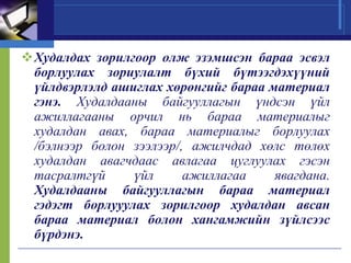 Худалдах зорилгоор олж эзэмшсэн бараа эсвэл
борлуулах зориулалт бүхий бүтээгдэхүүний
үйлдвэрлэлд ашиглах хөрөнгийг бараа материал
гэнэ. Худалдааны байгууллагын үндсэн үйл
ажиллагааны орчил нь бараа материалыг
худалдан авах, бараа материалыг борлуулах
/бэлнээр болон зээлээр/, ажилчдад хөлс төлөх
худалдан авагчдаас авлагаа цуглуулах гэсэн
тасралтгүй
үйл
ажиллагаа
явагдана.
Худалдааны байгууллагын бараа материал
гэдэгт борлууулах зорилгоор худалдан авсан
бараа материал болон хангамжийн зүйлсээс
бүрдэнэ.

 