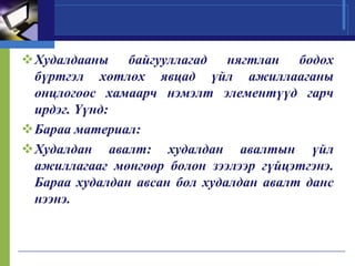 Худалдааны байгууллагад нягтлан бодох
бүртгэл хөтлөх явцад үйл ажиллааганы
онцлогоос хамаарч нэмэлт элементүүд гарч
ирдэг. Үүнд:
Бараа материал:
Худалдан авалт: худалдан авалтын үйл
ажиллагааг мөнгөөр болон зээлээр гүйцэтгэнэ.
Бараа худалдан авсан бол худалдан авалт данс
нээнэ.

 