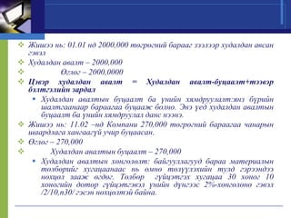  Жишээ нь: 01.01 нд 2000,000 төгрөгний барааг зээлээр худалдан авсан
гэвэл
 Худалдан авалт – 2000,000

Өглөг – 2000,0000
 Цэвэр худалдан авалт = Худалдан авалт-буцаалт+тээвэр
бэлтгэлийн зардал
 Худалдан авалтын буцаалт ба үнийн хямдруулалт:янз бүрийн
шалтгаанаар бараагаа буцааж болно. Энэ үед худалдан авалтын
буцаалт ба үнийн хямдруулал данс нээнэ.
 Жишээ нь: 11.02 –нд Компани 270,000 төгрөгний бараагаа чанарын
шаардлага хангаагүй учир буцаасан.
 Өглөг – 270,000

Худалдан авалтын буцаалт – 270,000
 Худалдан авалтын хөнгөлөлт: байгууллагууд бараа материалын
төлбөрийг хугацаанаас нь өмнө төлүүлэхийн тулд гэрээндээ
нөхцөл зааж өгдөг. Төлбөр гүйцэтгэх хугацаа 30 хоног 10
хоногийн дотор гүйцэтгэвэл үнийн дүнгээс 2%-хөнгөлөнө гэвэл
/2/10,n30/ гэсэн нөхцөлтэй байна.

 
