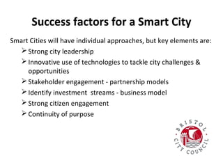 Success factors for a Smart City
Smart Cities will have individual approaches, but key elements are:
 Strong city leadership
 Innovative use of technologies to tackle city challenges &
opportunities
 Stakeholder engagement - partnership models
 Identify investment streams - business model
 Strong citizen engagement
 Continuity of purpose

 