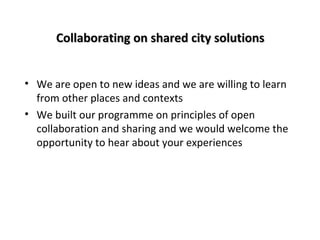 Collaborating on shared city solutions
• We are open to new ideas and we are willing to learn
from other places and contexts
• We built our programme on principles of open
collaboration and sharing and we would welcome the
opportunity to hear about your experiences

 