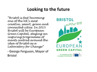 Looking to the future
“Bristol is fast becoming
one of the UK’s most
creative, smart, green and
connected cities. In 2015
Bristol will be European
Green Capital, staging an
inspiring programme of
events centred around the
idea of Bristol as a
Laboratory for Change”

- George Ferguson, Mayor of
Bristol

 