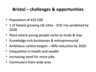 Bristol – challenges & opportunities
• Population of 432,500
• 1 of fastest growing UK cities - 31% rise predicted by
2028
• Place where young people come to study & stay
• Knowledge-rich businesses & entrepreneurial
• Ambitious carbon targets – 40% reduction by 2020
• Inequalities in health and wealth
• Increasing need for more jobs
• Commuters from wide area

 
