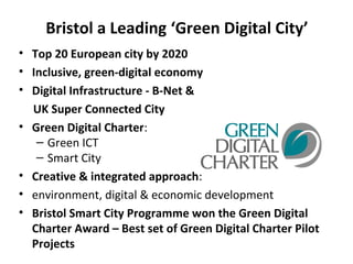 Bristol a Leading ‘Green Digital City’
• Top 20 European city by 2020
• Inclusive, green-digital economy
• Digital Infrastructure - B-Net &
UK Super Connected City
• Green Digital Charter:
– Green ICT
– Smart City
• Creative & integrated approach:
• environment, digital & economic development
• Bristol Smart City Programme won the Green Digital
Charter Award – Best set of Green Digital Charter Pilot
Projects

 