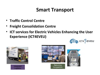 Smart Transport
• Traffic Control Centre
• Freight Consolidation Centre
• ICT services for Electric Vehicles Enhancing the User
Experience (ICT4EVEU)

Integrated
Logistics

Reducing
Congestion

 