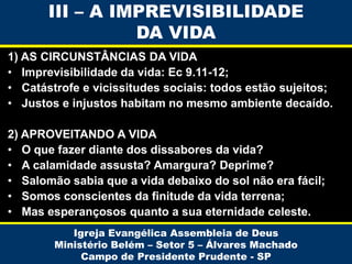 III – A IMPREVISIBILIDADE
DA VIDA
1) AS CIRCUNSTÂNCIAS DA VIDA
• Imprevisibilidade da vida: Ec 9.11-12;
• Catástrofe e vicissitudes sociais: todos estão sujeitos;
• Justos e injustos habitam no mesmo ambiente decaído.
2) APROVEITANDO A VIDA
• O que fazer diante dos dissabores da vida?
• A calamidade assusta? Amargura? Deprime?
• Salomão sabia que a vida debaixo do sol não era fácil;
• Somos conscientes da finitude da vida terrena;
• Mas esperançosos quanto a sua eternidade celeste.
Igreja Evangélica Assembleia de Deus
Ministério Belém – Setor 5 – Álvares Machado
Campo de Presidente Prudente - SP

 