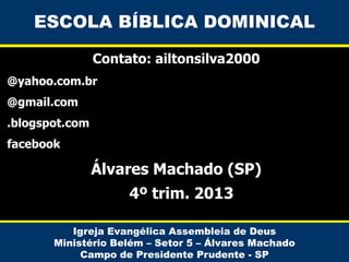 ESCOLA BÍBLICA DOMINICAL
Contato: ailtonsilva2000
@yahoo.com.br
@gmail.com
.blogspot.com

facebook

Álvares Machado (SP)
4º trim. 2013
Igreja Evangélica Assembleia de Deus
Ministério Belém – Setor 5 – Álvares Machado
Campo de Presidente Prudente - SP

 