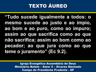 TEXTO ÁUREO

“Tudo sucede igualmente a todos: o
mesmo sucede ao justo e ao ímpio,
ao bom e ao puro, como ao impuro;
assim ao que sacrifica como ao que
não sacrifica; assim ao bom como ao
pecador; ao que jura como ao que
teme o juramento” (Ec 9.2).
Igreja Evangélica Assembleia de Deus
Ministério Belém – Setor 5 – Álvares Machado
Campo de Presidente Prudente - SP

 