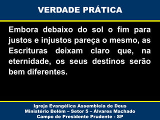 VERDADE PRÁTICA
Embora debaixo do sol o fim para
justos e injustos pareça o mesmo, as
Escrituras deixam claro que, na
eternidade, os seus destinos serão
bem diferentes.

Igreja Evangélica Assembleia de Deus
Ministério Belém – Setor 5 – Álvares Machado
Campo de Presidente Prudente - SP

 