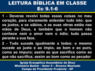 LEITURA BÍBLICA EM CLASSE
Ec 9.1-6
1 - Deveras revolvi todas essas coisas no meu
coração, para claramente entender tudo isto: que
os justos, e os sábios, e as suas obras estão nas
mãos de Deus, e também que o homem não
conhece nem o amor nem o ódio; tudo passa
perante a sua face.
2 - Tudo sucede igualmente a todos: o mesmo
sucede ao justo e ao ímpio, ao bom e ao puro,
como ao impuro; assim ao que sacrifica como ao
que não sacrifica; assim ao bom como ao pecador
Igreja Evangélica Assembleia de Deus
Ministério Belém – Setor 5 – Álvares Machado
Campo de Presidente Prudente - SP

 
