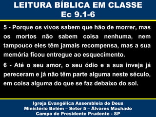 LEITURA BÍBLICA EM CLASSE
Ec 9.1-6
5 - Porque os vivos sabem que hão de morrer, mas
os mortos não sabem coisa nenhuma, nem
tampouco eles têm jamais recompensa, mas a sua

memória ficou entregue ao esquecimento.
6 - Até o seu amor, o seu ódio e a sua inveja já
pereceram e já não têm parte alguma neste século,

em coisa alguma do que se faz debaixo do sol.
Igreja Evangélica Assembleia de Deus
Ministério Belém – Setor 5 – Álvares Machado
Campo de Presidente Prudente - SP

 