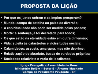 PROPOSTA DA LIÇÃO
• Por que os justos sofrem e os ímpios prosperam?
• Mundo: campo de batalha ou palco de diversão;
• A espiritualidade não pode ser medida pelas posses;
• Morte: a sentença já foi decretada para todos;
• Os que estão na eternidade estão em outra dimensão;

• Vida: sujeita às catástrofes e vicissitudes sociais;
• Calamidades: assusta, amargura, mas não deprime;
• Relativização do absoluto, busca de verdades próprias;

• Sociedade relativista e vazia de idealismos.
Igreja Evangélica Assembleia de Deus
Ministério Belém – Setor 5 – Álvares Machado
Campo de Presidente Prudente - SP

 