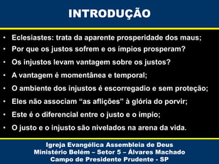 INTRODUÇÃO
• Eclesiastes: trata da aparente prosperidade dos maus;
• Por que os justos sofrem e os ímpios prosperam?
• Os injustos levam vantagem sobre os justos?
• A vantagem é momentânea e temporal;
• O ambiente dos injustos é escorregadio e sem proteção;
• Eles não associam “as aflições” à glória do porvir;

• Este é o diferencial entre o justo e o ímpio;
• O justo e o injusto são nivelados na arena da vida.
Igreja Evangélica Assembleia de Deus
Ministério Belém – Setor 5 – Álvares Machado
Campo de Presidente Prudente - SP

 