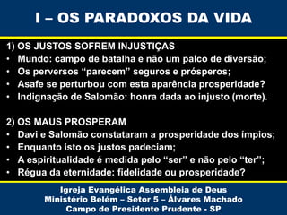 I – OS PARADOXOS DA VIDA
1) OS JUSTOS SOFREM INJUSTIÇAS
• Mundo: campo de batalha e não um palco de diversão;
• Os perversos “parecem” seguros e prósperos;
• Asafe se perturbou com esta aparência prosperidade?
• Indignação de Salomão: honra dada ao injusto (morte).
2) OS MAUS PROSPERAM
• Davi e Salomão constataram a prosperidade dos ímpios;
• Enquanto isto os justos padeciam;
• A espiritualidade é medida pelo “ser” e não pelo “ter”;
• Régua da eternidade: fidelidade ou prosperidade?
Igreja Evangélica Assembleia de Deus
Ministério Belém – Setor 5 – Álvares Machado
Campo de Presidente Prudente - SP

 