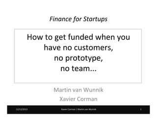 Finance for Startups

How to get funded when you
have no customers,
no prototype,
no team...
Martin van Wunnik
Xavier Corman
11/12/2013
20/02/2013

Xavier Corman | Martin van Wunnik

1

 