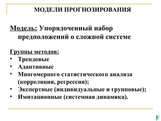 МОДЕЛИ ПРОГНОЗИРОВАНИЯ

Модель: Упорядоченный набор
предположений о сложной системе
Группы методов:
• Трендовые
• Адаптивные
• Многомерного статистического анализа
(корреляция, регрессия);
• Экспертные (индивидуальные и групповые);
• Имитационные (системная динамика).

 