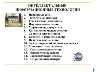 ИНТЕЛЛЕКТАЛЬНЫЕ
ИНФОРМАЦИОННЫЕ ТЕХНОЛОГИИ
1.
2.
3.
4.
5.
6.
7.
8.
9.
10.
11.
12.
13.
14.
15.

Нейронные сети
Экспертные системы
Генетические алгоритмы
Имунные вычисления
Муравьиные алгоритмы
Когнитивное моделирование
Системы визуализации
Контент- и коннект-анализ
Нечеткие вычисления
Анализ иерархий, парные сравнения
Многоагентные системы
Квантовые вычисления
Некорректные задачи
Статистические методы
Ситуационные центры

+

 