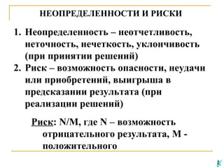НЕОПРЕДЕЛЕННОСТИ И РИСКИ

1. Неопределенность – неотчетливость,
неточность, нечеткость, уклончивость
(при принятии решений)
2. Риск – возможность опасности, неудачи
или приобретений, выигрыша в
предсказании результата (при
реализации решений)
Риск: N/M, где N – возможность
отрицательного результата, M положительного

 