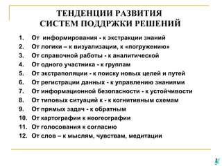 ТЕНДЕНЦИИ РАЗВИТИЯ
СИСТЕМ ПОДДРЖКИ РЕШЕНИЙ
1.
2.
3.
4.
5.
6.
7.
8.
9.
10.
11.
12.

От информирования - к экстракции знаний
От логики – к визуализации, к «погружению»
От справочной работы - к аналитической
От одного участника - к группам
От экстраполяции - к поиску новых целей и путей
От регистрации данных - к управлению знаниями
От информационной безопасности - к устойчивости
От типовых ситуаций к - к когнитивным схемам
От прямых задач - к обратным
От картографии к неогеографии
От голосования к согласию
От слов – к мыслям, чувствам, медитации

 