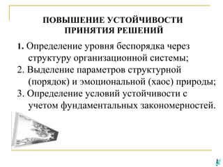 ПОВЫШЕНИЕ УСТОЙЧИВОСТИ
ПРИНЯТИЯ РЕШЕНИЙ
1. Определение уровня беспорядка через

структуру организационной системы;
2. Выделение параметров структурной
(порядок) и эмоциональной (хаос) природы;
3. Определение условий устойчивости с
учетом фундаментальных закономерностей.

 
