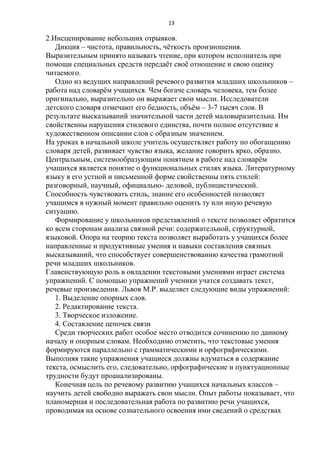 13

2.Инсценирование небольших отрывков.
Дикция – чистота, правильность, чѐткость произношения.
Выразительным принято называть чтение, при котором исполнитель при
помощи специальных средств передаѐт своѐ отношение и свою оценку
читаемого.
Одно из ведущих направлений речевого развития младших школьников –
работа над словарѐм учащихся. Чем богаче словарь человека, тем более
оригинально, выразительно он выражает свои мысли. Исследователи
детского словаря отмечают его бедность, объѐм – 3-7 тысяч слов. В
результате высказываний значительной части детей маловыразительна. Им
свойственны нарушения стилевого единства, почти полное отсутствие в
художественном описании слов с образным значением.
На уроках в начальной школе учитель осуществляет работу по обогащению
словаря детей, развивает чувство языка, желание говорить ярко, образно.
Центральным, системообразующим понятием в работе над словарѐм
учащихся является понятие о функциональных стилях языка. Литературному
языку в его устной и письменной форме свойственны пять стилей:
разговорный, научный, официально- деловой, публицистический.
Способность чувствовать стиль, знание его особенностей позволяет
учащимся в нужный момент правильно оценить ту или иную речевую
ситуацию.
Формирование у школьников представлений о тексте позволяет обратится
ко всем сторонам анализа связной речи: содержательной, структурной,
языковой. Опора на теорию текста позволяет выработать у учащихся более
направленные и продуктивные умения и навыки составления связных
высказываний, что способствует совершенствованию качества грамотной
речи младших школьников.
Главенствующую роль в овладении текстовыми умениями играет система
упражнений. С помощью упражнений ученики учатся создавать текст,
речевые произведения. Львов М.Р. выделяет следующие виды упражнений:
1. Выделение опорных слов.
2. Редактирование текста.
3. Творческое изложение.
4. Составление цепочек связи
Среди творческих работ особое место отводится сочинению по данному
началу и опорным словам. Необходимо отметить, что текстовые умения
формируются параллельно с грамматическими и орфографическими.
Выполняя такие упражнения учащиеся должны вдуматься в содержание
текста, осмыслить его, следовательно, орфографические и пунктуационные
трудности будут проанализированы.
Конечная цель по речевому развитию учащихся начальных классов –
научить детей свободно выражать свои мысли. Опыт работы показывает, что
планомерная и последовательная работа по развитию речи учащихся,
проводимая на основе сознательного освоения ими сведений о средствах

 