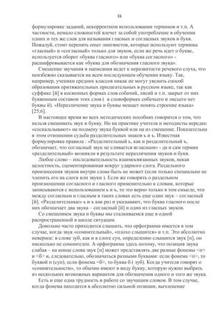 16

формулировке заданий, некорректном использовании терминов и т.п. А
частности, немало сложностей влечет за собой употребление в обучении
одних и тех же слов для называния гласных и согласных звуков и букв.
Пожалуй, стоит перенять опыт лингвистов, которые используют термины
«гласный» и «согласный» только для звуков, если же речь идет о букве,
используется оборот «буква гласного» или «буква согласного» расшифровывается как «буква для обозначения гласного звука».
Смешение звучания и написания ведет к неразвитости речевого слуха, что
неизбежно сказывается на всем последующем обучении языку. Так,
например, ученики средних классов никак не могут уяснить способ
образования притяжательных прилагательных в русском языке, так как
суффикс [й] в косвенных формах слов собачий, лисий и т.п. закрыт от них
буквенным составом этих слов ( в словоформах собачьего и лисьего нет
буквы й). «Неразличение звука и буквы мешает понять строение языка»
[25;6].
В настоящее время во всех методических пособиях говорится о том, что
нельзя смешивать звук и букву. Но на практике учителя и методисты нередко
«соскальзывают» на подмену звука буквой или на из смешение. Показательна
в этом отношении судьба разделительных знаков ь и ъ. Известная
формулировка правила : «Разделительный ь, как и разделительный ъ,
обозначает, что согласный звук не сливается вгласным» - да и сам термин
«разделительный» возникли в результате неразличения звуков и букв.
Любое слово – последовательность взаимосвязанных звуков, некая
целостность, сцементированная вокруг ударного слога. Раздельного
произнесения звуков внутри слова быть не может (если только специально не
членить его на слоги или звуки ). Если же говорить о раздельном
произношении согласного и гласного применительно к словам, которые
записываются с использованием ь и ъ, то это верно только в том смысле, что
между согласным и гласным в таких словах есть еще один звук – согласный
[й]. «Разделительные» ь и ъ как раз и указывают, что буква гласного после
них обозначает два звука – согласный [й] и один из гласных звуков.
Со смешением звука и буквы мы сталкиваемся еще в одной
распространенной в школе ситуации.
Довольно часто приходится слышать, что орфограмма имеется в том
случае, когда звук «сомнительный», «плохо слышится» и т.п. Это абсолютно
неверное: в слове зуб, как и в слоге суп, определенно слышится звук [п], он
нисколько не сомнителен. А орфограмма здесь потому, что позиция звука
слабая – на конце слова звук [п] может представлять две разные фонемы <п>
и <б> и, следовательно, обозначаться разными буквами: если фонема <п>, то
буквой п (суп), если фонема <б>, то буква б ( зуб). Когда учителя говорят о
«сомнительности», то обычно имеют в виду букву, которую нужно выбрать
из нескольких возможных вариантов для обозначения одного и того же звука.
Есть и еще одна трудность в работе со звучащим словом. В том случае,
когда фонема находится в абсолютно сильной позиции, вычленение

 