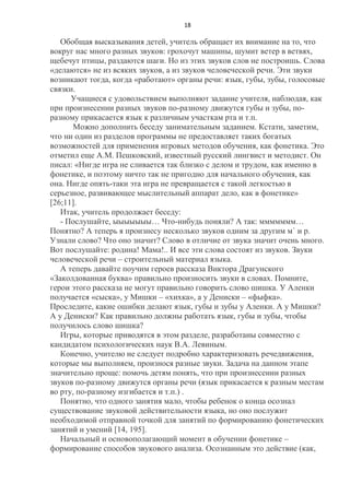 18

Обобщая высказывания детей, учитель обращает их внимание на то, что
вокруг нас много разных звуков: грохочут машины, шумит ветер в ветвях,
щебечут птицы, раздаются шаги. Но из этих звуков слов не построишь. Слова
«делаются» не из всяких звуков, а из звуков человеческой речи. Эти звуки
возникают тогда, когда «работают» органы речи: язык, губы, зубы, голосовые
связки.
Учащиеся с удовольствием выполняют задание учителя, наблюдая, как
при произнесении разных звуков по-разному движутся губы и зубы, поразному прикасается язык к различным участкам рта и т.п.
Можно дополнить беседу занимательным заданием. Кстати, заметим,
что ни один из разделов программы не предоставляет таких богатых
возможностей для применения игровых методов обучения, как фонетика. Это
отметил еще А.М. Пешковский, известный русский лингвист и методист. Он
писал: «Нигде игра не сливается так близко с делом и трудом, как именно в
фонетике, и поэтому ничто так не пригодно для начального обучения, как
она. Нигде опять-таки эта игра не превращается с такой легкостью в
серьезное, развивающее мыслительный аппарат дело, как в фонетике»
[26;11].
Итак, учитель продолжает беседу:
- Послушайте, ыыыыыыы… Что-нибудь поняли? А так: ммммммм…
Понятно? А теперь я произнесу несколько звуков одним за другим м` и р.
Узнали слово? Что оно значит? Слово в отличие от звука значит очень много.
Вот послушайте: родина! Мама!.. И все эти слова состоят из звуков. Звуки
человеческой речи – строительный материал языка.
А теперь давайте поучим героев рассказа Виктора Драгунского
«Заколдованная буква» правильно произносить звуки в словах. Помните,
герои этого рассказа не могут правильно говорить слово шишка. У Аленки
получается «сыска», у Мишки – «хихка», а у Дениски – «фыфка».
Проследите, какие ошибки делают язык, губы и зубы у Аленки. А у Мишки?
А у Дениски? Как правильно должны работать язык, губы и зубы, чтобы
получилось слово шишка?
Игры, которые приводятся в этом разделе, разработаны совместно с
кандидатом психологических наук В.А. Левиным.
Конечно, учителю не следует подробно характеризовать речедвижения,
которые мы выполняем, произнося разные звуки. Задача на данном этапе
значительно проще: помочь детям понять, что при произнесении разных
звуков по-разному движутся органы речи (язык прикасается к разным местам
во рту, по-разному изгибается и т.п.) .
Понятно, что одного занятия мало, чтобы ребенок о конца осознал
существование звуковой действительности языка, но оно послужит
необходимой отправной точкой для занятий по формированию фонетических
занятий и умений [14, 195].
Начальный и основополагающий момент в обучении фонетике –
формирование способов звукового анализа. Осознанным это действие (как,

 