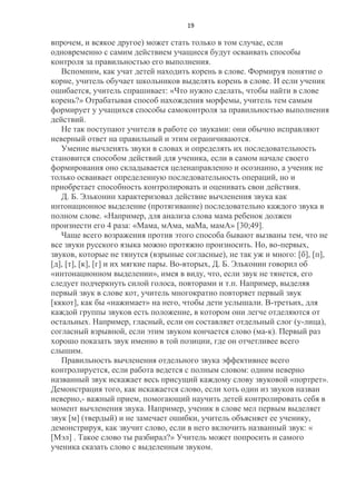 19

впрочем, и всякое другое) может стать только в том случае, если
одновременно с самим действием учащиеся будут осваивать способы
контроля за правильностью его выполнения.
Вспомним, как учат детей находить корень в слове. Формируя понятие о
корне, учитель обучает школьников выделять корень в слове. И если ученик
ошибается, учитель спрашивает: «Что нужно сделать, чтобы найти в слове
корень?» Отрабатывая способ нахождения морфемы, учитель тем самым
формирует у учащихся способы самоконтроля за правильностью выполнения
действий.
Не так поступают учителя в работе со звуками: они обычно исправляют
неверный ответ на правильный и этим ограничиваются.
Умение вычленять звуки в словах и определять их последовательность
становится способом действий для ученика, если в самом начале своего
формирования оно складывается целенаправленно и осознанно, а ученик не
только осваивает определенную последовательность операций, но и
приобретает способность контролировать и оценивать свои действия.
Д. Б. Эльконин характеризовал действие вычленения звука как
интонационное выделение (протягивание) последовательно каждого звука в
полном слове. «Например, для анализа слова мама ребенок должен
произнести его 4 раза: «Мама, мАма, маМа, мамА» [30;49].
Чаще всего возражения против этого способа бывают вызваны тем, что не
все звуки русского языка можно протяжно произносить. Но, во-первых,
звуков, которые не тянутся (взрыные согласные), не так уж и много: [б], [п],
[д], [т], [к], [г] и их мягкие пары. Во-вторых, Д. Б. Эльконин говорил об
«интонационном выделении», имея в виду, что, если звук не тянется, его
следует подчеркнуть силой голоса, повторами и т.п. Например, выделяя
первый звук в слове кот, учитель многократно повторяет первый звук
[кккот], как бы «нажимает» на него, чтобы дети услышали. В-третьих, для
каждой группы звуков есть положение, в котором они легче отделяются от
остальных. Например, гласный, если он составляет отдельный слог (у-лица),
согласный взрывной, если этим звуком кончается слово (ма-к). Первый раз
хорошо показать звук именно в той позиции, где он отчетливее всего
слышим.
Правильность вычленения отдельного звука эффективнее всего
контролируется, если работа ведется с полным словом: одним неверно
названный звук искажает весь присущий каждому слову звуковой «портрет».
Демонстрация того, как искажается слово, если хоть один из звуков назван
неверно,- важный прием, помогающий научить детей контролировать себя в
момент вычленения звука. Например, ученик в слове мел первым выделяет
звук [м] (твердый) и не замечает ошибки, учитель объясняет ее ученику,
демонстрируя, как звучит слово, если в него включить названный звук: «
[Мэл] . Такое слово ты разбирал?» Учитель может попросить и самого
ученика сказать слово с выделенным звуком.

 