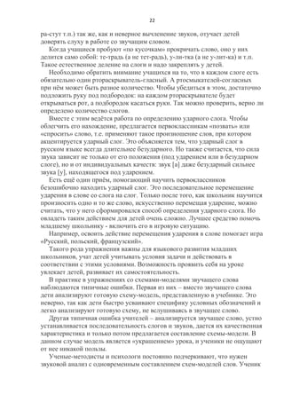 22

ра-стут т.п.) так же, как и неверное вычленение звуков, отучает детей
доверять слуху в работе со звучащим словом.
Когда учащиеся пробуют «по кусочкам» прокричать слово, оно у них
делится само собой: те-традь (а не тет-радь), у-ли-тка (а не у-лит-ка) и т.п.
Такое естественное деление на слоги и надо закреплять у детей.
Необходимо обратить внимание учащихся на то, что в каждом слоге есть
обязательно один ртораскрыватель-гласный. А ртосмыкателей-согласных
при нѐм может быть разное количество. Чтобы убедиться в этом, достаточно
подложить руку под подбородок: на каждом ртораскрывателе будет
открываться рот, а подбородок касаться руки. Так можно проверить, верно ли
определено количество слогов.
Вместе с этим ведѐтся работа по определению ударного слога. Чтобы
облегчить его нахождение, предлагается первоклассникам «позвать» или
«спросить» слово, т.е. применяют такое произношение слов, при котором
акцентируется ударный слог. Это объясняется тем, что ударный слог в
русском языке всегда длительнее безударного. Но также считается, что сила
звука зависит не только от его положения (под ударением или в безударном
слоге), но и от индивидуальных качеств: звук [а] даже безударный сильнее
звука [у], находящегося под ударением.
Есть ещѐ один приѐм, помогающий научить первоклассников
безошибочно находить ударный слог. Это последовательное перемещение
ударения в слове со слога на слог. Только после того, как школьник научится
произносить одно и то же слово, искусственно перемещая ударение, можно
считать, что у него сформировался способ определения ударного слога. Но
овладеть таким действием для детей очень сложно. Лучшее средство помочь
младшему школьнику - включить его в игровую ситуацию.
Например, освоить действие перемещения ударения в слове помогает игра
«Русский, польский, французский».
Такого рода упражнения важны для языкового развития младших
школьников, учат детей учитывать условия задачи и действовать в
соответствии с этими условиями. Возможность проявить себя на уроке
увлекает детей, развивает их самостоятельность.
В практике в упражнениях со схемами-моделями звучащего слова
наблюдаются типичные ошибки. Первая из них – вместо звучащего слова
дети анализируют готовую схему-модель, представленную в учебнике. Это
неверно, так как дети быстро усваивают специфику условных обозначений и
легко анализируют готовую схему, не вслушиваясь в звучащее слово.
Другая типичная ошибка учителей – анализируется звучащее слово, устно
устанавливается последовательность слогов и звуков, дается их качественная
характеристика и только потом предлагается составление схемы-модели. В
данном случае модель является «украшением» урока, и ученики не ощущают
от нее никакой пользы.
Ученые-методисты и психологи постоянно подчеркивают, что нужен
звуковой анализ с одновременным составлением схем-моделей слов. Ученик

 
