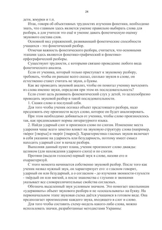 24

дети, жмурки и т.п.
Итак, говоря об объективных трудностях изучения фонетики, необходимо
знать, что главным здесь является умение правильно выбирать слова для
разбора, а для учителя это ещѐ и умение давать фонетическую оценку
звукового состава слов.
Основной вид упражнений, развивающий фонетические способности
учащихся - это фонетический разбор.
Отмечая важность фонетического разбора, считается, что основными
этапами здесь являются фонетико-графический и фонетикоорфографический разборы.
Существуют трудности, с которыми связано проведение любого вида
фонетического анализа.
Если от ученика, который только приступает к звуковому разбору,
требовать, чтобы он раньше всего сказал, сколько звуков в слове, он
естественно станет считать не звуки, а буквы.
Как же проводить звуковой анализ, чтобы он помогал ученику вычленять
из слова именно звуки, определяя при этом их последовательность?
Если стоит цель развивать фонематический слух у детей, то целесообразно
проводить звуковой разбор в такой последовательности.
1. Скажи слово и послушай себя.
Для того чтобы ученик осознал объект предстоящего разбора, надо
предложить ему произнести вслух слово, которое он будет анализировать.
При этом необходимо добиваться от ученика, чтобы слово произносилось
так, как предписывают нормы литературного языка.
2. Найди ударный слог и произнеси слово по слогам. Изменение места
ударения чаще всего заметно влияет на звуковую структуру слова (например,
твóрог [творък] и творóг [тварок]). Характеристика гласных звуков включает
в себя указание на ударность или безударность, поэтому имеет смысл
находить ударный слог в начале разбора.
Выполняя данный пункт плана, ученик произносит слово дважды:
целиком (для нахождения ударного слога) и по слогам.
Протяни (выдели голосом) первый звук в слове, назови его и
охарактеризуй.
С этого момента начинается собственно звуковой разбор. После того как
ученик назвал нужный звук, он характеризует его: о гласном говорит,
ударный он или безударный, а о согласном - до изучения звонкости-глухости
- твѐрдый он или мягкий, а после знакомства с глухими и звонкими
указывает все словоразличительные свойства согласных.
Обозначь выделенный звук условным значком. Это помогает школьникам
«удерживать» объект звукового разбора и не «соскальзывать» на букву. На
первоначальном этапе звуковая схема даѐтся учащимся в готовом виде. Она
предполагает произнесение каждого звука, входящего в слог и слово.
Для того чтобы составить схему-модель какого-либо слова, можно
использовать значки, разработанные методистами Украины:

 