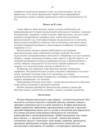26

опираются на реальноеслышание слова, они неполноценны, так как
формальны. А на основе формальных знаний нельзя сформировать
полноценные умения и навыки грамотной устной и письменной речи [ 25,
81].
Вывод по II главе
Таким образом, фонетические знания и умения необходимы для
формирования всех четырех видов речевой деятельности человека: слушания
(аудирования), говорения, чтения и письма. Действительно, для того чтобы
адекватно воспринимать слышимую речь, нужно иметь развитый
фонематический слух, благодаря которому мы разлисаем по их звучанию,
фонетические способности помогают нам по интонаци улавливать смысл,
который говорящий вкладывает в высказывание (одобрение, негодование,
порицание и т.п.) .
Фонетические знания и умения необходимы и для усвоения
произносительных норм, соблюдение которых позволяет без помех
осуществлять коммуникативную деятельность. Например, если два человека,
общаясь, говорят по-разному (скажем, один «окает», а другой «акает») , их
внимание раздваивается между содержанием беседы и произношением, а
значит, общение затрудняется. Если учитель неверно произносит слова,
доверие к его педагогическим советам ослабляется и т.д.
На фоетику мы опираемся и при обучении лексике, грамматике,
морфемике. Младший школьник должен улавливать зависимость не только
между звуковым составом слова и его значением, но и между
грамматическими значениями конкретных словоформ и звуковым составом
морфем, выражающих эти значения.
Хорошая фонетическая подготовка – основа преемственности в обучении
яхыку между младшими и средними классами.
Особое значение приобретает фонетические знания и умения при
обучении языку в диалектных условиях, а также в условиях двуязычия.
Заключение
Речевое общение происходит в двух формах – устной и письменной. Они
находятся в сложном единстве и в речевой практике занимают важное и
примерно одинаковое место по своей значимости. В сфере производства,
сферах управления, образования, юриспруденции, искусства, в средствах
массовой информации имеют место и устная и письменная речь формы речи.
В условиях реальной коммуникации наблюдается их постоянное
взаимодействие и взаимопроникновение. Любой письменный текст может
быть озвучен, т.е. прочитан вслух, а устный - записан при помощи
технических средств. Существуют такие жанры, например, драматургия,
ораторские произведения, которые предназначены специально для
последующего озвучивания. И, наоборот, в литературных произведениях

 