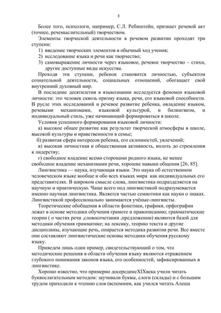 3

Более того, психологи, например, С.Л. Ребиштейн, признает речевой акт
(точнее, речемыслительный) творчеством.
Элементы творческой деятельности в речевом развитии проходят три
ступени:
1) введение творческих элементов в обычный ход учения;
2) исследование языка и речи как творчество;
3) самовыражение личности через языковое, речевое творчество – стихи,
другие доступные виды искусства.
Проходя эти ступени, ребенок становится личностью, субъектом
сознательной деятельности, социальных отношений, обогащает свой
внутренний духовный мир.
В последние десятилетия в языкознании исследуется феномен языковой
личности: это человек сквозь призму языка, речи, его языковой способности.
В русле этих исследований и речевое развитие ребенка, овладение языком,
речевыми механизмами, языковой культурой, и билингвизм, и
индивидуальный стиль, уже начинающий формироваться в школе.
Условия успешного формирования языковой личности:
а) высокое общее развитие как результат творческой атмосферы в школе,
высокой культуры и нравственности в семье;
б) развитая сфера интересов ребенка, его склонностей, увлечений;
в) высокая личностная и общественная активность, вплоть до стремления
к лидерству;
г) свободное владение всеми сторонами родного языка, не менее
свободное владение механизмами речи, хорошие навыки общения [26, 85].
Лингвистика — наука, изучающая языки. Это наука об естественном
человеческом языке вообще и обо всех языках мира как индивидуальных его
представителях. В широком смысле слова, лингвистика подразделяется на
научную и практическую. Чаще всего под лингвистикой подразумевается
именно научная лингвистика. Является частью семиотики как науки о знаках.
Лингвистикой профессионально занимаются учѐные-лингвисты.
Теоретические обобщения в области фонетики, графики, орфографии
лежат в основе методики обучения грамоте и правописанию; грамматические
теории ( о частях речи ,словосочетании ,предложении) являются базой для
методики обучения грамматике; на лексику, теорию текста и другие
дисциплины, изучающие речь, опирается методика развития речи. Все вместе
они составляют лингвистические основы методики обучения русскому
языку.
Приведем лишь один пример, свидетельствующий о том, что
методические решения в области обучения языку являются отражением
глубокого понимания законов языка, его особенностей, зафиксированных в
лингвистике.
Хорошо известно, что примерно досерединеXIXвека учили читать
буквослагательным методом: заучивали буквы, слоги (склады) и с большим
трудом приходили к чтению слов (вспомним, как учился читать Алеша

 