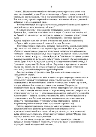 4

Пешков). Постепенно по мере постижения сущности русского языка стал
меняться способ обучения. Если первичен звук ,а буква – лишь условный
значок, его обозначающий, то и в обучении правильнее идти от звука к букве.
Так в методику пришел звуковой аналитико- синтетический метод, который
действует и по сегодняшний день.
В чем проявляется и как реализуется сегодня при обучении детей грамоте
звуковой аналитико-синтетический метод?
В русском языке нет однозначного соответствия между звуками и
буквами. Так, твердый и мягкий согласные звуки обозначаются одной и той
же буквой, но на их качество, твердость- мягкость, указывает последующая
буква (мол- моль- мёл). Следовательно, слоговой принцип
русской графики (или, как сегодня его иногда называют, позиционный)
требует, чтобы первоначальной единицей чтения был слог.
Слогообразующим элементом является гласный звук, значит, знакомство
с буквами должно начинаться с изучения букв гласных. При этом, чтобы
обеспечить полноценное усвоение принятого в русском языке обозначения
твердости- мягкости согласных, в число первых изучаемых гласных должны
попасть не только а, о, у, ы, э, но и е, ѐ, ю, и, я. Этот вопрос авторами разных
букварей решается по- разному: в действующем в начало обучения вынесена
только буква и (е, ѐ, ю, я даются позже ), в экспериментальном букваре Д.Б.
Эльконина – сразу все. Не будем сейчас обсуждать эти решения – в данном
случае нам важно, что во всех современных букварях нашел отражение
слоговой (позиционный) принцип русской графики.
Лингвистические теории являются фундаментом для создаваемых
методических систем.
Правда, в науке о языке на многие вопросы существуют различные точки
зрения, и методика, руководствуясь конкретными задачами обучения (в
соответствии с их пониманием на данном этапе) должна выбрать ту из них,
которая в большей мере соответствует этим задачам. Например, в
синтаксической науке «предложение» может характеризоваться по-разному:
по составу входящих в него членов, по выражаемому значению, по участию в
организации текста и т.д. Из всех названных подходов наиболее устоявшийся
в лингвистике – первый, поэтому он и был уже давно выбран методикой. В
соответствии с ним большое внимание в начальных классах оказывается
вопросу о главных и второстепенных членах предложения (наряду с
вопросом о грамотном оформлении предложения при письме) .
Сегодня стремлением шире привлекать синтаксические знания для
целенаправленного развития речи школьников подсказывается
принципиально важный методический вопрос: не следует ли в школьном
курсе использовать элементы других синтактических теорий? Однако пока
еще этот вопрос ждет своего решения.
На том или ином этапе развития науки может происходить смена
исходных лингвистических платформ, что обычно ведет к значительной
перестройке всей методической системы.

 