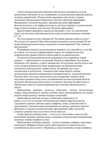 5

Смена лингвистической концепции обязательно сказывается на всей
организации обучения: на его содержании, на используемых приемах работы,
на видах упражнений. Убедительным примером тому может служить
постепенно происходящее обновление системы обучения орфографии.
Выдвижение в качестве ведущего принципа русской орфографии
фонематического, а не морфологического, как было принято, в значительной
мере должно изменить всю систему обучения орфографии.
Другим ярким примером, свидетельствующим о том, что лингвистика
имеет для методики обучения русскому языку основополагающее значение
[17, 3].
Что под каждым из них понимается? По каким законам строится текст?
Что делает его связным? Как обеспечивается развитие мысли автора? В чем
существенное различие между описанием и повествованием? Как строится
рассуждение?
Попробовав ответить на поставленные вопросы ( не удивляйтесь, если Вы
не сумели это сделать), сформулируйте вывод: на эмпирическом иди
теоритическом уровне ведется в школе работа по развитию речи.
Сегодня методика развития речи поднимается на совершенно новый
уровень – с практического на научный. Одним из важнейших источников,
питающих этот процесс, служит лингвистика. В последние десятилетия в ней
стали активно развиваться такие направления, как функциональная
стилистика, культура речи, теория текста. На границе двух наук –
лингвистики и психологии – возникла даже новая область знания,
исследующая процессы порождения и восприятия речи,- психолингвистика.
Развитие всех этих наук, накопление в них конкретных знаний о речи
послужило мощным импульсом для обновления соответствующей области
методики обучения русскому языку и позволило методистам приступить к
обновлению давно не удовлетворяющей всех системы обучения речи в
школе.
Приведенные примеры, думается, объясняют, почему методическая
теория, представленная в данном пособии, будет рассматриваться на основе
анализа определенных лингвистических концепций.
Характеризуя язык как систему, необходимо определить, из
каких элементов он состоит. В большинстве языков мира выделяются
следующие единицы: фонема (звук), морфема, слово, словосочетание и
предложение. Единицы языка неоднородны по своему строению: простые
(фонемы) и сложные (словосочетания, предложения). При этом более
сложные единицы всегда состоят из более простых.
Самая простая единица языка – это фонема, неделимая и сама по себе
незначимая звуковая единица языка, служащая для различения минимальных
значимых единиц (морфем и слов).
Минимальная значимая единица – морфема (корень, суффикс, приставка,
окончание). Морфемы имеют какое-либо значение, но самостоятельно
употребляться еще не могут. Например, в слове москвичка четыре морфемы:

 