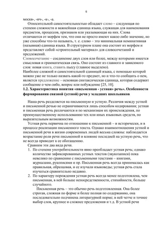 6

москв-, -ич-, -к-, -а.
Относительной самостоятельностью обладает слово – следующая по
степени сложности и важнейшая единица языка, служащая для наименования
предметов, процессов, признаков или указывающая на них. Слова
отличаются от морфем тем, что они не просто имеют какое-либо значение, но
уже способны что-то называть, т. е. слово – это минимальная номинативная
(назывная) единица языка. В структурном плане она состоит из морфем и
представляет собой «строительный материал» для словосочетаний и
предложений.
Словосочетание – соединение двух слов или более, между которыми имеется
смысловая и грамматическая связь. Оно состоит из главного и зависимого
слов: новая книга, ставить пьесу (главное выделено).
Наиболее сложной и самостоятельной единицей языка, с помощью которой
можно уже не только назвать какой-то предмет, но и что-то сообщить о нем,
является предложение – основная синтаксическая единица, которая содержит
сообщение о чем-либо, вопрос или побуждение [25, 10].
1.2. Характеристика понятия «письменная - устная» речь». Особенности
формирования связной (устной) речи у младших школьников
Наша речь разделяется на письменную и устную. Различия между устной
и письменной речью не ограничиваются лишь способом кодирования; устная
и письменная речь различаются и по механизмам их происхождения, по
преимущественному использованию тех или иных языковых средств, по
выразительным возможностям.
Устная речь первична по отношению к письменной – и исторически, и в
процессе реализации письменного текста. Однако взаимоотношения устной и
письменной речи в жизни современных людей весьма сложны: наблюдается
возрастание роли речи письменной и влияние последней на устную речь, что
не всегда приводит к ее обогащению.
Сравним эти два вида речи.
1. По степени употребительности явно преобладает устная речь; однако
количество зафиксированных устных текстов (звукозаписи) пока
невелико по сравнению с письменными текстами – книгами,
журналами, рукописями и пр. Письменная речь всегда принималась как
правильная, образцовая, и ее изучали языковеды; устная речь стала
изучаться сравнительно недавно.
2. По характеру порождения устная речь всегда менее подготовлена, чем
письменная, в ней больше непосредственности, стихийности, больше
случайного.
Письменная речь – это обычно речь подготовленная. Она более
строгая, сложная по форме и более полная по содержанию, она
последовательно подчинена литературной норме; в ней четче и точнее
выбор слов, крупнее и сложнее предложения и т.д. В устной речи

 