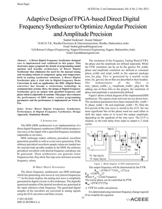 Short Paper
ACEEE Int. J. on Communications, Vol. 4, No. 2, Nov 2013

Adaptive Design of FPGA-based Direct Digital
Frequency Synthesizer to Optimize Angular Precision
and Amplitude Precision
Snehal Gaikwad1, Kunal Dekate2
1

D.M.I.E.T.R., Wardha/Electronics & Telecommunication, Wardha, Maharashtra, India
Email: Snehal.gaikwad84@gmail.com
2
G.H.Raisoni College of Engineering, Nagpur/Electronics Engineering, Nagpur, Maharashtra, India
Email: kunaldekate@gmail.com
Abstract— A Direct Digital Frequency Synthesizer designed
core is implemented and validated in this paper. This
electronics paper proposed the details of programming model
optimal and feasible architecture of Direct Digital
Synthesizer that eliminates the need for the manual tuning
and tweaking related to component aging and temperature
drift in analog synthesizer solutions. A Direct Digital
Synthesizer play a vital role in Digital frequency Down
Conversion in such an application, the DDC (Digital Down
converter) has become a cornerstone technology in
communication systems. Here, the design of Digital Frequency
Synthesizer gives an output with specified frequency and
phase which is adjustable at runtime. This paper also evaluates
the performance of DDS under various programming
parameters and the performance is implemented on Virtex II
Pro.

The resolution of the Frequency Tuning Word (FTW),
the phase and the amplitude are defined separately. While
the FTW resolution can be set by the generic ftw_width,
phase and amplitude resolution are defined as constants
phase_width and ampl_width in the separate package
sine_lut_pkg. This is generated by a matlab script
(sine_lut_gen.m); the m-files are described in their headers.
The
nomenclature
of
the
files
is
sine_<phase_width>_x_<amplitude_width>_pkg.vhd. By
adding one of these files to the project, the resolution of
phase and amplitude is automatically defined.
Figure1 shows a block diagram of the implemented DDS
synthesizer. The signals clock and reset are not shown here.
The resolution parameters have been renamed (ftw_width =
N, phase_width = M, and amplitude_width = P). Only the
first period of the sine wave is stored in the LUT, the two
most significant bits of the phase word are used either to
shift the input value or to invert the output amplitude,
depending on the quadrant of the sine wave. The LUT is
clocked, so the total delay from input to output is 3 clock
cycles.

Index Terms—Direct Digital Frequency Synthesizer,
Performance of Digital Frequency Synthesizer, Design
Approach, Simulation Results.

I. INTRODUCTION
The DDS (DDS synthesizer) is an implementation of a
direct digital frequency synthesizer (DDS) which produces a
sine wave at the output with a specified frequency and phase
(adjustable at run time).
DDS technique makes arbitrary periodical waveform
generation possible as well as a sine wave generation. If the
arbitrary periodical waveform sample values are loaded into
the internal look-up table module in the DDS, the arbitrary
periodical waveform with desired frequency and phase can
be generated. These synthesizers can generate lower
frequencies but, they allow fine step sizes and more accurate
frequency values.

Figure 1: Block diagram of DDS implementation

II. DIRECT DIGITAL SYNTHESIZER

The output frequency will be determined by the FTW.
Fdds = (FTW/2(N-M))*(Fclk / (2M)) or
Fdds = FTW*Fclk/2N
Where Fclk = Clock Frequency
The initial phase can be controlled by PTW.
Φdds= (PTW/2M)*2*pi

The direct frequency synthesizers use DDS technique
which lets generating sine waves at very precise frequencies
[1, 2].
As the name implies, the analog sine wave is completely
generated by digital circuits in this technique. The digitally
quantized samples of the desired waveform are generated at
the input reference clock frequency. The generated digital
samples of the waveform are converted to analog signals
using the D/A converters and filter circuits.
© 2013 ACEEE
DOI: 01.IJCOM.4.2.11

A. FTW bit width calculations
It is determined using minimum frequency change required
If we simplify the equation
37

 