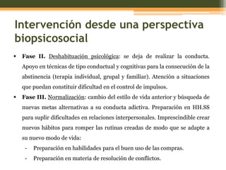 Intervención desde una perspectiva
biopsicosocial


Fase II. Deshabituación psicológica: se deja de realizar la conducta.
Apoyo en técnicas de tipo conductual y cognitivas para la consecución de la
abstinencia (terapia individual, grupal y familiar). Atención a situaciones
que puedan constituir dificultad en el control de impulsos.



Fase III. Normalización: cambio del estilo de vida anterior y búsqueda de
nuevas metas alternativas a su conducta adictiva. Preparación en HH.SS
para suplir dificultades en relaciones interpersonales. Imprescindible crear
nuevos hábitos para romper las rutinas creadas de modo que se adapte a
su nuevo modo de vida:
-

Preparación en habilidades para el buen uso de las compras.

-

Preparación en materia de resolución de conflictos.

 