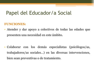 Papel del Educador/a Social
FUNCIONES:
• Atender y dar apoyo a colectivos de todas las edades que
presenten una necesidad en este ámbito.

• Colaborar con los demás especialistas (psicólogos/as,
trabajadores/as sociales…) en las diversas intervenciones,

bien sean preventivas o de tratamiento.

 
