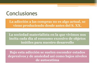 Conclusiones
La adicción a las compras no es algo actual, se
viene produciendo desde antes del S. XX.
La sociedad materialista en la que vivimos nos
incita cada día al consumo excesivo de objetos
inútiles para nuestro desarrollo
Bajo esta adicción se suelen esconder estados
depresivos y de ansiedad así como bajos niveles
de autoestima

 