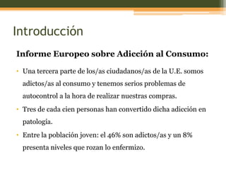 Introducción
Informe Europeo sobre Adicción al Consumo:
• Una tercera parte de los/as ciudadanos/as de la U.E. somos
adictos/as al consumo y tenemos serios problemas de

autocontrol a la hora de realizar nuestras compras.
• Tres de cada cien personas han convertido dicha adicción en
patología.

• Entre la población joven: el 46% son adictos/as y un 8%
presenta niveles que rozan lo enfermizo.

 