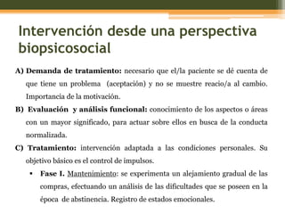 Intervención desde una perspectiva
biopsicosocial
A) Demanda de tratamiento: necesario que el/la paciente se dé cuenta de
que tiene un problema (aceptación) y no se muestre reacio/a al cambio.
Importancia de la motivación.
B) Evaluación y análisis funcional: conocimiento de los aspectos o áreas
con un mayor significado, para actuar sobre ellos en busca de la conducta
normalizada.
C) Tratamiento: intervención adaptada a las condiciones personales. Su
objetivo básico es el control de impulsos.


Fase I. Mantenimiento: se experimenta un alejamiento gradual de las
compras, efectuando un análisis de las dificultades que se poseen en la

época de abstinencia. Registro de estados emocionales.

 