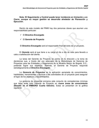 MGP
Guía Metodológica de Gerencia de Proyectos para las Entidades y Organismos del Distrito Capital

Nota: El Seguimiento y Control puede tener incidencia en Iniciación y en
Cierre, aunque su mayor gestión se desarrolla alrededor de Planeación y
Ejecución.

Dentro de este modelo del PMI® hay dos personas claves que asumen una
responsabilidad particular:
 El Directivo Encargado
 El Gerente de Proyecto
El Directivo Encargado será el responsable final del éxito de un proyecto.
El Gerente será el que tiene a su cargo el día a día de este para llevarlo a
cabo a satisfacción del cliente.
La tarea del Gerente de Proyecto se centra en la dirección y la toma de
decisiones que, a través del uso adecuado de la Metodología de Gerencia de
Proyectos para las Entidades y Organismos de la Alcaldía Mayor de Bogotá, D.C.,
pretende lograr sus objetivos. Además, el Gerente de Proyecto responde
estratégicamente al Directivo Encargado.
La Gerencia de Proyectos es la aplicación apropiada de conocimientos,
habilidades, herramientas y técnicas a las actividades de un proyecto para asegurar
el logro de los objetivos y requerimientos.
La gerencia de proyectos enmarca este conjunto de competencias mínimas
que debe tener todo Gerente de Proyecto en nueve áreas de conocimiento
(Basado en el PMBOK® Cuarta Edición). Estas se presentan en la gráfica
siguiente:

10

 