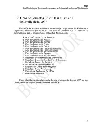 MGP
Guía Metodológica de Gerencia de Proyectos para las Entidades y Organismos del Distrito Capital

2. Tipos de Formatos (Plantillas) a usar en el
desarrollo de la MGP
Esta MGP se encuentra diseñada para manejar proyectos en las Entidades y
Organismos Distritales por medio de una serie de plantillas que se nombran a
continuación y que se encuentran en el Capítulo 13 de Anexos:
A.
B.
C.
D.
E.
F.
G.
H.
I.
J.
K.
L.
M.
N.
O.
P.
Q.

Acta de Constitución del Proyecto
Plan de Gerencia de Alcance
Plan de Gerencia de Tiempo
Plan de Gerencia de Costo
Plan de Gerencia de Calidad
Plan de Gerencia de Recursos Humanos
Plan de Gerencia de Comunicaciones
Plan de Gerencia de Riesgos
Plan de Gerencia de Adquisiciones
Modelo de Documentación de un Proyecto
Modelo de Seguimiento y Control – Indicadores
Modelo de Control de Cambios
Modelo de Lecciones Aprendidas
Esquema de Cierre de un Proyecto
Modelo de Portal Web Interno
Formato de Evaluación Ex – Post
Glosario de Términos

Estas plantillas se irán elaborando durante el desarrollo de esta MGP en los
correspondientes capítulos o secciones de esta MGP.

12

 