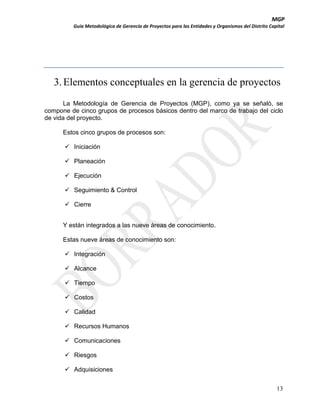 MGP
Guía Metodológica de Gerencia de Proyectos para las Entidades y Organismos del Distrito Capital

3. Elementos conceptuales en la gerencia de proyectos
La Metodología de Gerencia de Proyectos (MGP), como ya se señaló, se
compone de cinco grupos de procesos básicos dentro del marco de trabajo del ciclo
de vida del proyecto.
Estos cinco grupos de procesos son:
 Iniciación
 Planeación
 Ejecución
 Seguimiento & Control
 Cierre
Y están integrados a las nueve áreas de conocimiento.
Estas nueve áreas de conocimiento son:
 Integración
 Alcance
 Tiempo
 Costos
 Calidad
 Recursos Humanos
 Comunicaciones
 Riesgos
 Adquisiciones
13

 