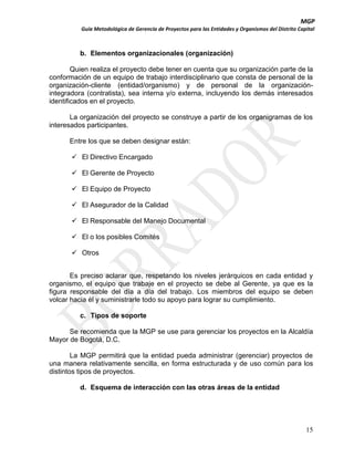 MGP
Guía Metodológica de Gerencia de Proyectos para las Entidades y Organismos del Distrito Capital

b. Elementos organizacionales (organización)
Quien realiza el proyecto debe tener en cuenta que su organización parte de la
conformación de un equipo de trabajo interdisciplinario que consta de personal de la
organización-cliente (entidad/organismo) y de personal de la organizaciónintegradora (contratista), sea interna y/o externa, incluyendo los demás interesados
identificados en el proyecto.
La organización del proyecto se construye a partir de los organigramas de los
interesados participantes.
Entre los que se deben designar están:
 El Directivo Encargado
 El Gerente de Proyecto
 El Equipo de Proyecto
 El Asegurador de la Calidad
 El Responsable del Manejo Documental
 El o los posibles Comités
 Otros
Es preciso aclarar que, respetando los niveles jerárquicos en cada entidad y
organismo, el equipo que trabaje en el proyecto se debe al Gerente, ya que es la
figura responsable del día a día del trabajo. Los miembros del equipo se deben
volcar hacia él y suministrarle todo su apoyo para lograr su cumplimiento.
c. Tipos de soporte
Se recomienda que la MGP se use para gerenciar los proyectos en la Alcaldía
Mayor de Bogotá, D.C.
La MGP permitirá que la entidad pueda administrar (gerenciar) proyectos de
una manera relativamente sencilla, en forma estructurada y de uso común para los
distintos tipos de proyectos.
d. Esquema de interacción con las otras áreas de la entidad

15

 