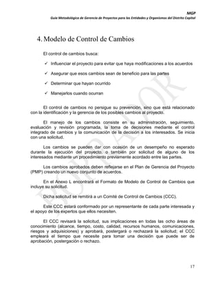 MGP
Guía Metodológica de Gerencia de Proyectos para las Entidades y Organismos del Distrito Capital

4. Modelo de Control de Cambios
El control de cambios busca:
 Influenciar el proyecto para evitar que haya modificaciones a los acuerdos
 Asegurar que esos cambios sean de beneficio para las partes
 Determinar que hayan ocurrido
 Manejarlos cuando ocurran
El control de cambios no persigue su prevención, sino que está relacionado
con la identificación y la gerencia de los posibles cambios al proyecto.
El manejo de los cambios consiste en su administración, seguimiento,
evaluación y revisión programada, la toma de decisiones mediante el control
integrado de cambios y la comunicación de la decisión a los interesados. Se inicia
con una solicitud.
Los cambios se pueden dar con ocasión de un desempeño no esperado
durante la ejecución del proyecto, o también por solicitud de alguno de los
interesados mediante un procedimiento previamente acordado entre las partes.
Los cambios aprobados deben reflejarse en el Plan de Gerencia del Proyecto
(PMP) creando un nuevo conjunto de acuerdos.
En el Anexo L encontrará el Formato de Modelo de Control de Cambios que
incluye su solicitud.
Dicha solicitud se remitirá a un Comité de Control de Cambios (CCC).
Este CCC estará conformado por un representante de cada parte interesada y
el apoyo de los expertos que ellos necesiten.
El CCC revisará la solicitud, sus implicaciones en todas las ocho áreas de
conocimiento (alcance, tiempo, costo, calidad, recursos humanos, comunicaciones,
riesgos y adquisiciones) y aprobará, postergará o rechazará la solicitud; el CCC
empleará el tiempo que necesite para tomar una decisión que puede ser de
aprobación, postergación o rechazo.

17

 